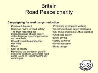 Crash not Accident. Common myths in 'road safety' The truth regarding the misconceptions of road safety: victim blaming, risk compensation and seat belts. Casualty statistics and under-reporting Speed Cost to society Reversing the burden of proof in collisions involving vulnerable road users is one of Road Peace's key campaigns. Britain Road Peace charity Promoting cycling and walking Government road safety strategies Car crime and Home Office statistics Child road safety Drink driving Safety cameras Driver education Road design Campaigning for road danger reduction 