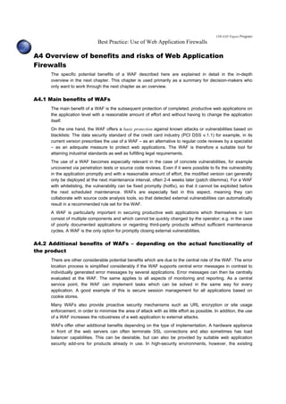 OWASP Papers Program
Best Practice: Use of Web Application Firewalls
A4 Overview of benefits and risks of Web Application
Firewalls
The specific potential benefits of a WAF described here are explained in detail in the in-depth
overview in the next chapter. This chapter is used primarily as a summary for decision-makers who
only want to work through the next chapter as an overview.
A4.1 Main benefits of WAFs
The main benefit of a WAF is the subsequent protection of completed, productive web applications on
the application level with a reasonable amount of effort and without having to change the application
itself.
On the one hand, the WAF offers a basic protection against known attacks or vulnerabilities based on
blacklists: The data security standard of the credit card industry (PCI DSS v.1.1) for example, in its
current version prescribes the use of a WAF – as an alternative to regular code reviews by a specialist
– as an adequate measure to protect web applications. The WAF is therefore a suitable tool for
attaining industrial standards as well as fulfilling legal requirements.
The use of a WAF becomes especially relevant in the case of concrete vulnerabilities, for example
uncovered via penetration tests or source code reviews. Even if it were possible to fix the vulnerability
in the application promptly and with a reasonable amount of effort, the modified version can generally
only be deployed at the next maintenance interval, often 2-4 weeks later (patch dilemma). For a WAF
with whitelisting, the vulnerability can be fixed promptly (hotfix), so that it cannot be exploited before
the next scheduled maintenance. WAFs are especially fast in this aspect, meaning they can
collaborate with source code analysis tools, so that detected external vulnerabilities can automatically
result in a recommended rule set for the WAF.
A WAF is particularly important in securing productive web applications which themselves in turn
consist of multiple components and which cannot be quickly changed by the operator; e.g. in the case
of poorly documented applications or regarding third-party products without sufficient maintenance
cycles. A WAF is the only option for promptly closing external vulnerabilities.
A4.2 Additional benefits of WAFs – depending on the actual functionality of
the product
There are other considerable potential benefits which are due to the central role of the WAF. The error
location process is simplified considerably if the WAF supports central error messages in contrast to
individually generated error messages by several applications. Error messages can then be centrally
evaluated at the WAF. The same applies to all aspects of monitoring and reporting. As a central
service point, the WAF can implement tasks which can be solved in the same way for every
application. A good example of this is secure session management for all applications based on
cookie stores.
Many WAFs also provide proactive security mechanisms such as URL encryption or site usage
enforcement, in order to minimise the area of attack with as little effort as possible. In addition, the use
of a WAF increases the robustness of a web application to external attacks.
WAFs offer other additional benefits depending on the type of implementation. A hardware appliance
in front of the web servers can often terminate SSL connections and also sometimes has load
balancer capabilities. This can be desirable, but can also be provided by suitable web application
security add-ons for products already in use. In high-security environments, however, the existing
 