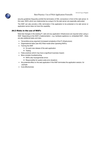 OWASP Papers Program
Best Practice: Use of Web Application Firewalls
security guidelines frequently prohibit the termination of SSL connections in front of the web server. In
this case, WAFs which are implemented as a plug-in for the web server are especially well-suited.
The WAF can also provide a SSL termination if the application to be protected or its web server or
application server does not have this capability.
A4.3 Risks in the use of WAFs
Note that changes in the existing IT, web and any application infrastructure are required when using a
WAF. Depending on the WAF’s implementation – e.g. hardware appliance vs. embedded WAF – there
are also additional tasks and risks:
• Yet-another-proxy argument (increased complexity of the IT infrastructure)
• Organisational tasks (see A8.2 Role model when operating WAFs)
• Training the WAF
• On each new release of the web application
• Testing
• False positives (which may have a significant business impact)
• More complex troubleshooting
• WAFs also have/generate errors
• Responsibility for system-wide error situations
• Any potential effect on the web application if the WAF terminates the application session, for
example
• Cost-effectiveness
 