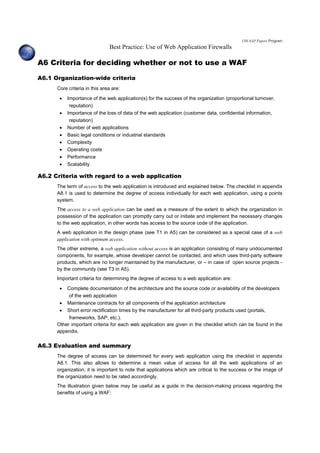 OWASP Papers Program
Best Practice: Use of Web Application Firewalls
A6 Criteria for deciding whether or not to use a WAF
A6.1 Organization-wide criteria
Core criteria in this area are:
• Importance of the web application(s) for the success of the organization (proportional turnover,
reputation)
• Importance of the loss of data of the web application (customer data, confidential information,
reputation)
• Number of web applications
• Basic legal conditions or industrial standards
• Complexity
• Operating costs
• Performance
• Scalability
A6.2 Criteria with regard to a web application
The term of access to the web application is introduced and explained below. The checklist in appendix
A8.1 is used to determine the degree of access individually for each web application, using a points
system.
The access to a web application can be used as a measure of the extent to which the organization in
possession of the application can promptly carry out or initiate and implement the necessary changes
to the web application, in other words has access to the source code of the application.
A web application in the design phase (see T1 in A5) can be considered as a special case of a web
application with optimum access.
The other extreme, a web application without access is an application consisting of many undocumented
components, for example, whose developer cannot be contacted, and which uses third-party software
products, which are no longer maintained by the manufacturer, or – in case of open source projects -
by the community (see T3 in A5).
Important criteria for determining the degree of access to a web application are:
• Complete documentation of the architecture and the source code or availability of the developers
of the web application
• Maintenance contracts for all components of the application architecture
• Short error rectification times by the manufacturer for all third-party products used (portals,
frameworks, SAP, etc.).
Other important criteria for each web application are given in the checklist which can be found in the
appendix.
A6.3 Evaluation and summary
The degree of access can be determined for every web application using the checklist in appendix
A8.1. This also allows to determine a mean value of access for all the web applications of an
organization; it is important to note that applications which are critical to the success or the image of
the organization need to be rated accordingly.
The illustration given below may be useful as a guide in the decision-making process regarding the
benefits of using a WAF:
 