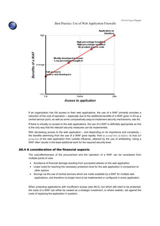 OWASP Papers Program
Best Practice: Use of Web Application Firewalls
If an organization has full access to their web applications, the use of a WAF primarily provides a
reduction of the cost of operation – especially due to the additional benefits of a WAF given in A3 as a
central service point, as well as some comparatively easy-to-implement security mechanisms, see A4.
If there is virtually no access to the web applications, the use of a WAF is definitely appropriate as this
is the only way that the relevant security measures can be implemented.
With decreasing access to the web application – and depending on its importance and complexity –
the benefits stemming from the use of a WAF grow rapidly: from a second line of defence to true full
protection of the web application from outside influence, attained by the use of whitelisting. Using a
WAF often results in the least additional work for the required security level.
A6.4 A consideration of the financial aspects
The cost-effectiveness of the procurement and the operation of a WAF can be considered from
multiple points of view:
• Avoidance of financial damage resulting from successful attacks on the web application
• Lower costs for reaching the necessary protection level for the web application in comparison to
other options
• Savings via the use of central services which are made available by a WAF for multiple web
applications, and therefore no longer have to be implemented or configured in every application.
When protecting applications with insufficient access (see A6.2), but which still need to be protected,
the costs of a WAF can either be viewed as a strategic investment, or where realistic, set against the
costs of replacing the application in question.
 