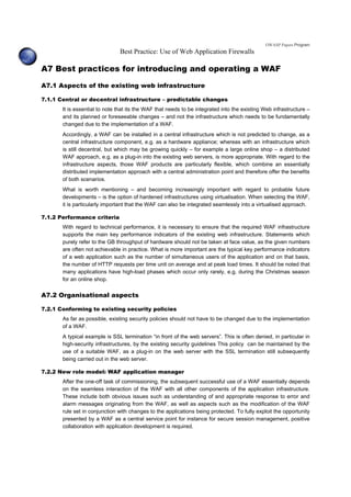 OWASP Papers Program
Best Practice: Use of Web Application Firewalls
A7 Best practices for introducing and operating a WAF
A7.1 Aspects of the existing web infrastructure
7.1.1 Central or decentral infrastructure – predictable changes
It is essential to note that its the WAF that needs to be integrated into the existing Web infrastructure –
and its planned or foreseeable changes – and not the infrastructure which needs to be fundamentally
changed due to the implementation of a WAF.
Accordingly, a WAF can be installed in a central infrastructure which is not predicted to change, as a
central infrastructure component, e.g. as a hardware appliance; whereas with an infrastructure which
is still decentral, but which may be growing quickly – for example a large online shop – a distributed
WAF approach, e.g. as a plug-in into the existing web servers, is more appropriate. With regard to the
infrastructure aspects, those WAF products are particularly flexible, which combine an essentially
distributed implementation approach with a central administration point and therefore offer the benefits
of both scenarios.
What is worth mentioning – and becoming increasingly important with regard to probable future
developments – is the option of hardened infrastructures using virtualisation. When selecting the WAF,
it is particularly important that the WAF can also be integrated seamlessly into a virtualised approach.
7.1.2 Performance criteria
With regard to technical performance, it is necessary to ensure that the required WAF infrastructure
supports the main key performance indicators of the existing web infrastructure. Statements which
purely refer to the GB throughput of hardware should not be taken at face value, as the given numbers
are often not achievable in practice. What is more important are the typical key performance indicators
of a web application such as the number of simultaneous users of the application and on that basis,
the number of HTTP requests per time unit on average and at peak load times. It should be noted that
many applications have high-load phases which occur only rarely, e.g. during the Christmas season
for an online shop.
A7.2 Organisational aspects
7.2.1 Conforming to existing security policies
As far as possible, existing security policies should not have to be changed due to the implementation
of a WAF.
A typical example is SSL termination “in front of the web servers”. This is often denied, in particular in
high-security infrastructures, by the existing security guidelines This policy can be maintained by the
use of a suitable WAF, as a plug-in on the web server with the SSL termination still subsequently
being carried out in the web server.
7.2.2 New role model: WAF application manager
After the one-off task of commissioning, the subsequent successful use of a WAF essentially depends
on the seamless interaction of the WAF with all other components of the application infrastructure.
These include both obvious issues such as understanding of and appropriate response to error and
alarm messages originating from the WAF, as well as aspects such as the modification of the WAF
rule set in conjunction with changes to the applications being protected. To fully exploit the opportunity
presented by a WAF as a central service point for instance for secure session management, positive
collaboration with application development is required.
 