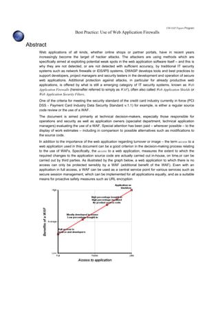 OWASP Papers Program
Best Practice: Use of Web Application Firewalls
Abstract
Web applications of all kinds, whether online shops or partner portals, have in recent years
increasingly become the target of hacker attacks. The attackers are using methods which are
specifically aimed at exploiting potential weak spots in the web application software itself – and this is
why they are not detected, or are not detected with sufficient accuracy, by traditional IT security
systems such as network firewalls or IDS/IPS systems. OWASP develops tools and best practices to
support developers, project managers and security testers in the development and operation of secure
web applications. Additional protection against attacks, in particular for already productive web
applications, is offered by what is still a emerging category of IT security systems, known as Web
Application Firewalls (hereinafter referred to simply as WAF), often also called Web Application Shields or
Web Application Security Filters.
One of the criteria for meeting the security standard of the credit card industry currently in force (PCI
DSS - Payment Card Industry Data Security Standard v.1.1) for example, is either a regular source
code review or the use of a WAF.
The document is aimed primarily at technical decision-makers, especially those responsible for
operations and security as well as application owners (specialist department, technical application
managers) evaluating the use of a WAF. Special attention has been paid – wherever possible – to the
display of work estimates – including in comparison to possible alternatives such as modifications to
the source code.
In addition to the importance of the web application regarding turnover or image – the term access to a
web application used in this document can be a good criterion in the decision-making process relating
to the use of WAFs. Specifically, the access to a web application, measures the extent to which the
required changes to the application source code are actually carried out in-house, on time,or can be
carried out by third parties. As illustrated by the graph below, a web application to which there is no
access can only be protected sensibly by a WAF (additional benefit of the WAF). Even with an
application in full access, a WAF can be used as a central service point for various services such as
secure session management, which can be implemented for all applications equally, and as a suitable
means for proactive safety measures such as URL encryption
 