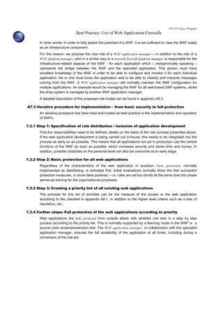 OWASP Papers Program
Best Practice: Use of Web Application Firewalls
In other words: In order to fully exploit the potential of a WAF, it is not sufficient to view the WAF solely
as an infrastructure component.
For this reason, we propose the new role of a WAF application manager – in addition to the role of a
WAF platform manager, who in a similar way to a network firewall platform manager is responsible for the
infrastructure-related aspects of the WAF - for each application which – metaphorically speaking –
represents the bridge between the WAF and the specialist application. This person must have
excellent knowledge of the WAF in order to be able to configure and monitor it for each individual
application. He or she must know the application well to be able to classify and interpret messages
coming from the WAF. A WAF application manager will normally maintain the WAF configuration for
multiple applications. An example would be managing the WAF for all web-based SAP systems, whilst
the shop system is managed by another WAF application manager.
A detailed description of the proposed role model can be found in appendix A8.3.
A7.3 Iterative procedure for implementation – from basic security to full protection
An iterative procedure has been tried and trusted as best practice in the implementation and operation
of WAFs.
7.3.1 Step 1: Specification of role distribution / inclusion of application development
First the responsibilities need to be defined, ideally on the basis of the role concept presented above.
If the web application development is being carried out in-house, this needs to be integrated into the
process as early on as possible. This means that all applications not yet in production use the central
functions of the WAF as soon as possible, which increases security and saves time and money. In
addition, possible obstacles on the personal level can also be overcome at an early stage.
7.3.2 Step 2: Basic protection for all web applications
Regardless of the characteristics of the web application in question, basic protection, normally
implemented as blacklisting, is activated first. Initial evaluations normally show the first successful
protection measures, or show false positives – i.e. rules are set too strictly At the same time this phase
serves as training for the organisational processes.
7.3.3 Step 3: Creating a priority list of all existing web applications
The principle for this list of priorities can be the measure of the access to the web application
according to the checklist in appendix A8.1, in addition to the higher level criteria such as a loss of
reputation, etc..
7.3.4 Further steps: Full protection of the web applications according to priority
Web applications are fully protected from outside attack with whitelist rule sets in a step by step
process according to the priority list. This is normally supported by a learning mode in the WAF or a
source code review/penetration test. The WAF application manager, in collaboration with the specialist
application manager, ensures the full availability of the application at all times, including during a
conversion of the rule set.
 