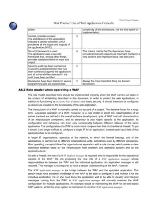OWASP Papers Program
Best Practice: Use of Web Application Firewalls
phase. complexity of the architecture, not the time spent on
implementation.
Central controller present
The architecture of the application
includes a central controller, which
processes all the inputs and outputs of
the application (MVC).
3
Security framework is used
The application uses a security
framework that, among other things,
provides validators/filters for input and
output.
4 This means mainly that the developers have
considered security aspects as important. Certainly a
very positive and important issue, see last point.
Security audit has been carried out
A security audit/penetration test has
been carried out against the application
and all vulnerabilities detected in the
audit have been rectified.
2
Developers have been trained in secure
programming and are experienced.
5 Always the most important thing are trained
developers!
A8.2 Role model when operating a WAF
The role model described here should be implemented primarily when the WAF carries out tasks in
the context of whitelisting described in this document, in order to protect the web applications, in
addition to functioning as a second line of defence and basic security. It should therefore be configured
as closely as possible to the functionality of the web application.
The introduction of a WAF is normally carried out as part of a project. The decisive factor for a long-
term, successful operation of a WAF, however, is a role model in which the responsibilities of all
parties involved are defined in the overall software development cycle. A WAF has both characteristics
of an infrastructure component, and its behaviour is also highly specific to the application. Its
configuration and behaviour can even vary considerably between different releases of the same
application. The configuration of a WAF is much more complex than that of a traditional firewall. To put
it simply, it no longer suffices to configure a single IP for an application, instead each input field of that
application has to be configured.
In larger IT organisations, operation of the network, to which the firewall belongs, and of the
applications, is carried out by different organizational units, sometimes even by different companies.
Most operating concepts follow this organizational separation with a role concept which makes a clear
distinction between tasks on the infrastructure level (network and operating system) and on the
application level.
As with a firewall, the role of a WAF platform manager is required, who is responsible for the operational
aspects of the WAF. We are proposing the new role of a WAF application manager whose
responsibilities lie between the WAF and the individual application. An application manager is still
required. This manager is not required to have a deeper understanding of the WAF, however
The WAF application manager is the bridge between the WAF and the specialist application. This
person must have excellent knowledge of the WAF to be able to configure it and monitor it for the
individual application. He or she must know the application well to be able to classify and interpret
messages coming from the WAF. A WAF application manager will normally maintain the WAF
configuration for multiple applications. An example would be maintaining the WAF for all web-based
SAP systems, whilst the shop system is maintained by another WAF application manager.
 