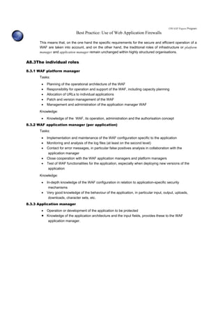 OWASP Papers Program
Best Practice: Use of Web Application Firewalls
This means that, on the one hand the specific requirements for the secure and efficient operation of a
WAF are taken into account, and on the other hand, the traditional roles of infrastructure or platform
manager and application manager remain unchanged within highly structured organisations.
A8.3The individual roles
8.3.1 WAF platform manager
Tasks:
• Planning of the operational architecture of the WAF
• Responsibility for operation and support of the WAF, including capacity planning
• Allocation of URLs to individual applications
• Patch and version management of the WAF
• Management and administration of the application manager WAF
Knowledge:
• Knowledge of the WAF, its operation, administration and the authorisation concept
8.3.2 WAF application manager (per application)
Tasks:
• Implementation and maintenance of the WAF configuration specific to the application
• Monitoring and analysis of the log files (at least on the second level)
• Contact for error messages, in particular false positives analysis in collaboration with the
application manager
• Close cooperation with the WAF application managers and platform managers
• Test of WAF functionalities for the application, especially when deploying new versions of the
application
Knowledge:
• In-depth knowledge of the WAF configuration in relation to application-specific security
mechanisms
• Very good knowledge of the behaviour of the application, in particular input, output, uploads,
downloads, character sets, etc.
8.3.3 Application manager
• Operation or development of the application to be protected
• Knowledge of the application architecture and the input fields, provides these to the WAF
application manager.
 