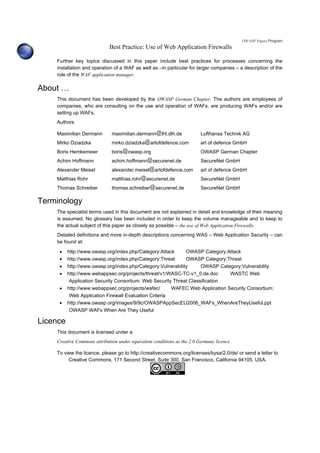 OWASP Papers Program
Best Practice: Use of Web Application Firewalls
Further key topics discussed in this paper include best practices for processes concerning the
installation and operation of a WAF as well as –in particular for larger companies – a description of the
role of the WAF application manager.
About …
This document has been developed by the OWASP German Chapter. The authors are employees of
companies, who are consulting on the use and operation of WAFs, are producing WAFs and/or are
setting up WAFs.
Authors
Maximilian Dermann maximilian.dermann lht.dlh.de Lufthansa Technik AG
Mirko Dziadzka mirko.dziadzka artofdefence.com art of defence GmbH
Boris Hemkemeier boris owasp.org OWASP German Chapter
Achim Hoffmann achim.hoffmann securenet.de SecureNet GmbH
Alexander Meisel alexander.meisel artofdefence.com art of defence GmbH
Matthias Rohr matthias.rohr securenet.de SecureNet GmbH
Thomas Schreiber thomas.schreiber securenet.de SecureNet GmbH
Terminology
The specialist terms used in this document are not explained in detail and knowledge of their meaning
is assumed. No glossary has been included in order to keep the volume manageable and to keep to
the actual subject of this paper as closely as possible – the use of Web Application Firewalls.
Detailed definitions and more in-depth descriptions concerning WAS – Web Application Security – can
be found at:
• http://www.owasp.org/index.php/Category:Attack OWASP Category:Attack
• http://www.owasp.org/index.php/Category:Threat OWASP Category:Threat
• http://www.owasp.org/index.php/Category:Vulnerability OWASP Category:Vulnerability
• http://www.webappsec.org/projects/threat/v1/WASC-TC-v1_0.de.doc WASTC Web
Application Security Consortium: Web Security Threat Classification
• http://www.webappsec.org/projects/wafec/ WAFEC Web Application Security Consortium:
Web Application Firewall Evaluation Criteria
• http://www.owasp.org/images/9/9c/OWASPAppSecEU2006_WAFs_WhenAreTheyUseful.ppt
OWASP WAFs When Are They Useful
Licence
This document is licensed under a
Creative Commons attribution under equivalent conditions as the 2.0 Germany licence
To view the licence, please go to http://creativecommons.org/licenses/bysa/2.0/de/ or send a letter to
Creative Commons, 171 Second Street, Suite 300, San Francisco, California 94105, USA.
 