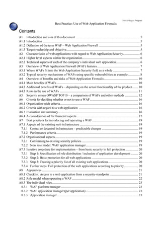 OWASP Papers Program
Best Practice: Use of Web Application Firewalls
Contents
A1 Introduction and aim of this document.................................................................................. 5
A1.1 Introduction ........................................................................................................................... 5
A1.2 Definition of the term WAF – Web Application Firewall .................................................... 5
A1.3 Target readership and objective............................................................................................. 5
A2 Characteristics of web applications with regard to Web Application Security..................... 6
A2.1 Higher level aspects within the organization......................................................................... 6
A2.2 Technical aspects of each of the company’s individual web application.............................. 6
A3 Overview of Web Application Firewall (WAF) features...................................................... 7
A3.1 Where WAFs fit into the Web Application Security field as a whole .................................. 7
A3.2 Typical security mechanisms of WAFs using specific vulnerabilities as example............... 8
A4 Overview of benefits and risks of Web Application Firewalls ........................................... 10
A4.1 Main benefits of WAFs ....................................................................................................... 10
A4.2 Additional benefits of WAFs – depending on the actual functionality of the product........ 10
A4.3 Risks in the use of WAFs ................................................................................................... 11
A5 Security versus OWASP TOP10 – a comparison of WAFs and other methods ................. 12
A6 Criteria for deciding whether or not to use a WAF............................................................. 16
A6.1 Organization-wide criteria................................................................................................... 16
A6.2 Criteria with regard to a web application ........................................................................... 16
A6.3 Evaluation and summary..................................................................................................... 16
A6.4 A consideration of the financial aspects ............................................................................. 17
A7 Best practices for introducing and operating a WAF.......................................................... 19
A7.1 Aspects of the existing web infrastructure .......................................................................... 19
7.1.1 Central or decentral infrastructure – predictable changes .............................................. 19
7.1.2 Performance criteria........................................................................................................ 19
A7.2 Organisational aspects......................................................................................................... 19
7.2.1 Conforming to existing security policies........................................................................ 19
7.2.2 New role model: WAF application manager.................................................................. 19
A7.3 Iterative procedure for implementation – from basic security to full protection ................ 20
7.3.1 Step 1: Specification of role distribution / inclusion of application development ......... 20
7.3.2 Step 2: Basic protection for all web applications ........................................................... 20
7.3.3 Step 3: Creating a priority list of all existing web applications...................................... 20
7.3.4 Further steps: Full protection of the web applications according to priority.................. 20
A8 Appendices .......................................................................................................................... 21
A8.1 Checklist: Access to a web application from a security-standpoint.................................... 21
A8.2 Role model when operating a WAF.................................................................................... 22
A8.3 The individual roles............................................................................................................. 23
8.3.1 WAF platform manager.................................................................................................. 23
8.3.2 WAF application manager (per application) .................................................................. 23
8.3.3 Application manager........................................................................................................23
 