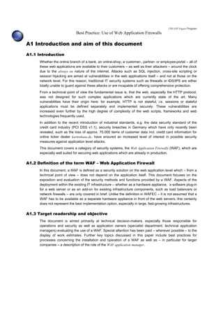 OWASP Papers Program
Best Practice: Use of Web Application Firewalls
A1 Introduction and aim of this document
A1.1 Introduction
Whether the online branch of a bank, an online-shop, a customer-, partner- or employee-portal – all of
these web applications are available to their customers – as well as their attackers – around the clock
due to the always on nature of the internet. Attacks such as SQL injection, cross-site scripting or
session hijacking are aimed at vulnerabilities in the web applications itself – and not at those on the
network level. For this reason, traditional IT security systems such as firewalls or IDS/IPS are either
totally unable to guard against these attacks or are incapable of offering comprehensive protection.
From a technical point of view the fundamental issue is, that the web, especially the HTTP protocol,
was not designed for such complex applications which are currently state of the art. Many
vulnerabilities have their origin here: for example, HTTP is not stateful, i.e. sessions or stateful
applications must be defined separately and implemented securely. These vulnerabilities are
increased even further by the high degree of complexity of the web scripts, frameworks and web
technologies frequently used.
In addition to the recent introduction of industrial standards, e.g. the data security standard of the
credit card industry (PCI DSS v1.1), security breaches in Germany which have only recently been
revealed, such as the loss of approx. 70,000 items of customer data incl. credit card information for
online ticker dealer kartenhaus.de, have ensured an increased level of interest in possible security
measures against application level attacks.
This document covers a category of security systems, the Web Application Firewalls (WAF), which are
especially well suited for securing web applications which are already in production.
A1.2 Definition of the term WAF – Web Application Firewall
In this document, a WAF is defined as a security solution on the web application level which – from a
technical point of view – does not depend on the application itself. This document focuses on the
exposition and evaluation of the security methods and functions provided by a WAF. Aspects of the
deployment within the existing IT infrastructure – whether as a hardware appliance, a software plug-in
for a web server or as an add-on for existing infrastructure components, such as load balancers or
network firewalls – are only covered in brief. Unlike the definition in WAFEC – it is not assumed that a
WAF has to be available as a separate hardware appliance in front of the web servers; this certainly
does not represent the best implementation option, especially in large, fast-growing infrastructures.
A1.3 Target readership and objective
The document is aimed primarily at technical decision-makers, especially those responsible for
operations and security as well as application owners (specialist department, technical application
managers) evaluating the use of a WAF. Special attention has been paid – wherever possible – to the
display of work estimates. Further key topics discussed in this paper include best practices for
processes concerning the installation and operation of a WAF as well as – in particular for larger
companies – a description of the role of the WAF application manager.
 