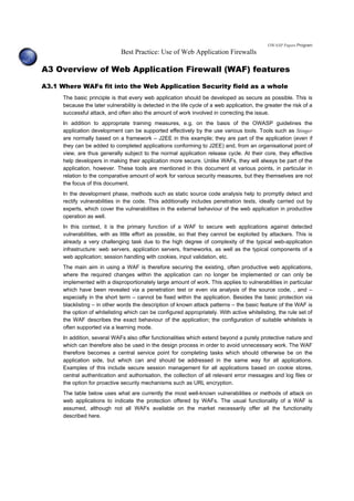 OWASP Papers Program
Best Practice: Use of Web Application Firewalls
A3 Overview of Web Application Firewall (WAF) features
A3.1 Where WAFs fit into the Web Application Security field as a whole
The basic principle is that every web application should be developed as secure as possible. This is
because the later vulnerability is detected in the life cycle of a web application, the greater the risk of a
successful attack, and often also the amount of work involved in correcting the issue.
In addition to appropriate training measures, e.g. on the basis of the OWASP guidelines the
application development can be supported effectively by the use various tools. Tools such as Stinger
are normally based on a framework – J2EE in this example; they are part of the application (even if
they can be added to completed applications conforming to J2EE) and, from an organisational point of
view, are thus generally subject to the normal application release cycle. At their core, they effective
help developers in making their application more secure. Unlike WAFs, they will always be part of the
application, however. These tools are mentioned in this document at various points, in particular in
relation to the comparative amount of work for various security measures, but they themselves are not
the focus of this document.
In the development phase, methods such as static source code analysis help to promptly detect and
rectify vulnerabilities in the code. This additionally includes penetration tests, ideally carried out by
experts, which cover the vulnerabilities in the external behaviour of the web application in productive
operation as well.
In this context, it is the primary function of a WAF to secure web applications against detected
vulnerabilities, with as little effort as possible, so that they cannot be exploited by attackers. This is
already a very challenging task due to the high degree of complexity of the typical web-application
infrastructure: web servers, application servers, frameworks, as well as the typical components of a
web application; session handling with cookies, input validation, etc.
The main aim in using a WAF is therefore securing the existing, often productive web applications,
where the required changes within the application can no longer be implemented or can only be
implemented with a disproportionately large amount of work. This applies to vulnerabilities in particular
which have been revealed via a penetration test or even via analysis of the source code, , and –
especially in the short term – cannot be fixed within the application. Besides the basic protection via
blacklisting – in other words the description of known attack patterns – the basic feature of the WAF is
the option of whitelisting which can be configured appropriately. With active whitelisting, the rule set of
the WAF describes the exact behaviour of the application; the configuration of suitable whitelists is
often supported via a learning mode.
In addition, several WAFs also offer functionalities which extend beyond a purely protective nature and
which can therefore also be used in the design process in order to avoid unnecessary work. The WAF
therefore becomes a central service point for completing tasks which should otherwise be on the
application side, but which can and should be addressed in the same way for all applications.
Examples of this include secure session management for all applications based on cookie stores,
central authentication and authorisation, the collection of all relevant error messages and log files or
the option for proactive security mechanisms such as URL encryption.
The table below uses what are currently the most well-known vulnerabilities or methods of attack on
web applications to indicate the protection offered by WAFs. The usual functionality of a WAF is
assumed, although not all WAFs available on the market necessarily offer all the functionality
described here.
 