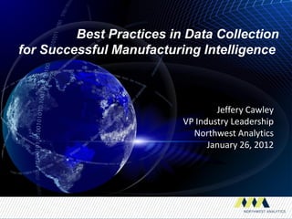Best Practices in Data Collection
for Successful Manufacturing Intelligence



                                  Jeffery Cawley
                          VP Industry Leadership
                            Northwest Analytics
                                January 26, 2012
 