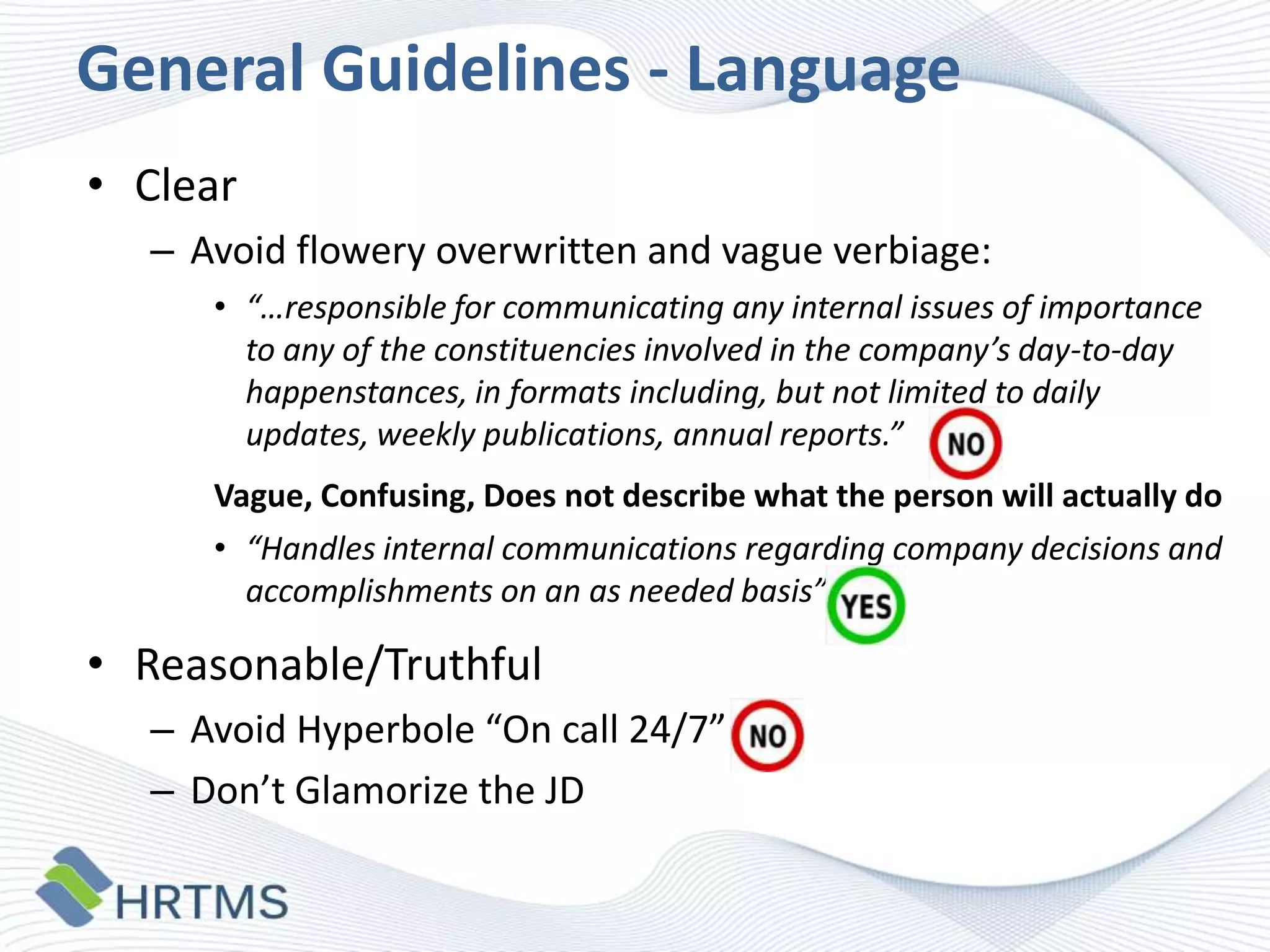 General Guidelines - Language
• Clear
– Avoid flowery overwritten and vague verbiage:
• “…responsible for communicating any internal issues of importance
to any of the constituencies involved in the company’s day-to-day
happenstances, in formats including, but not limited to daily
updates, weekly publications, annual reports.”
Vague, Confusing, Does not describe what the person will actually do
• “Handles internal communications regarding company decisions and
accomplishments on an as needed basis”

• Reasonable/Truthful
– Avoid Hyperbole “On call 24/7”
– Don’t Glamorize the JD

 