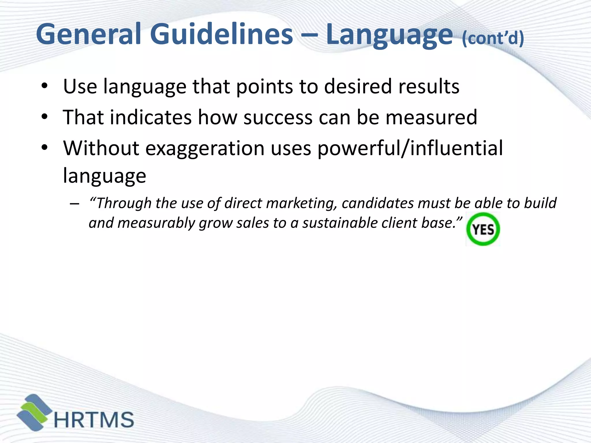 General Guidelines – Language (cont’d)
• Use language that points to desired results
• That indicates how success can be measured
• Without exaggeration uses powerful/influential
language
– “Through the use of direct marketing, candidates must be able to build
and measurably grow sales to a sustainable client base.”

 