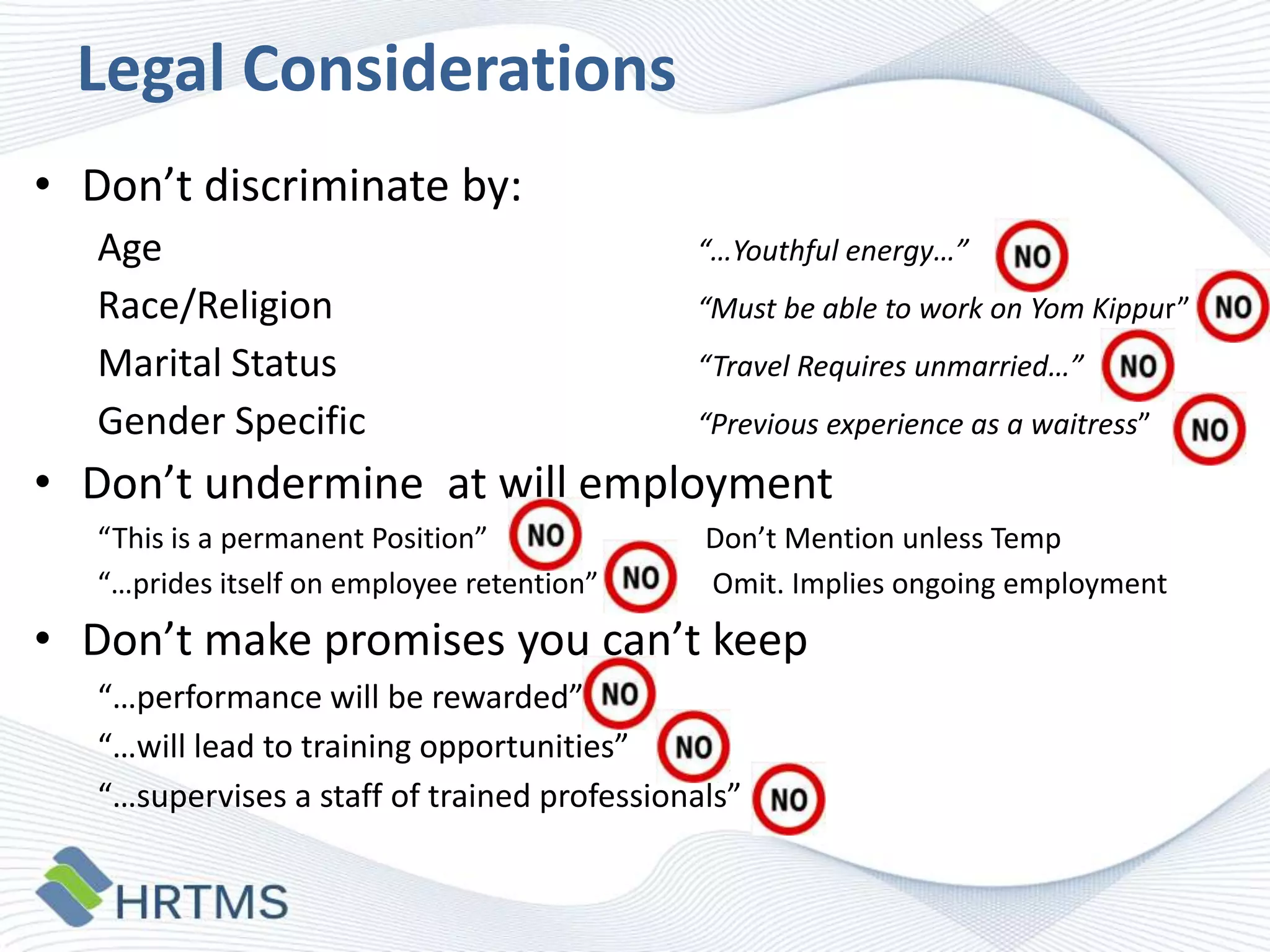 Legal Considerations
• Don’t discriminate by:
Age
Race/Religion
Marital Status
Gender Specific

“…Youthful energy…”
“Must be able to work on Yom Kippur”
“Travel Requires unmarried…”
“Previous experience as a waitress”

• Don’t undermine at will employment
“This is a permanent Position”
“…prides itself on employee retention”

Don’t Mention unless Temp
Omit. Implies ongoing employment

• Don’t make promises you can’t keep
“…performance will be rewarded”
“…will lead to training opportunities”
“…supervises a staff of trained professionals”

 