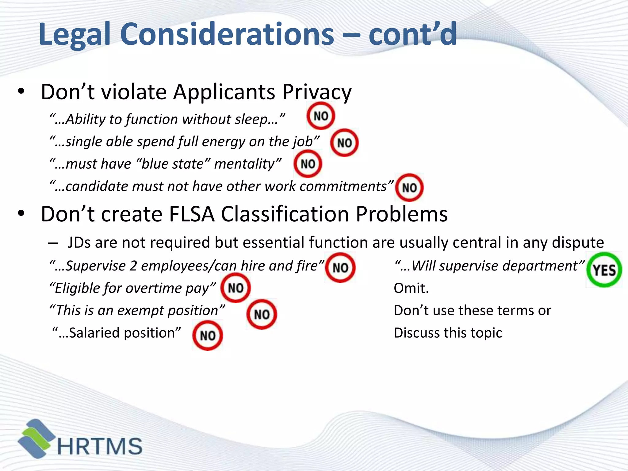 Legal Considerations – cont’d
• Don’t violate Applicants Privacy
“…Ability to function without sleep…”
“…single able spend full energy on the job”
“…must have “blue state” mentality”
“…candidate must not have other work commitments”

• Don’t create FLSA Classification Problems
– JDs are not required but essential function are usually central in any dispute
“…Supervise 2 employees/can hire and fire”
“Eligible for overtime pay”
“This is an exempt position”
“…Salaried position”

“…Will supervise department”
Omit.
Don’t use these terms or
Discuss this topic

 