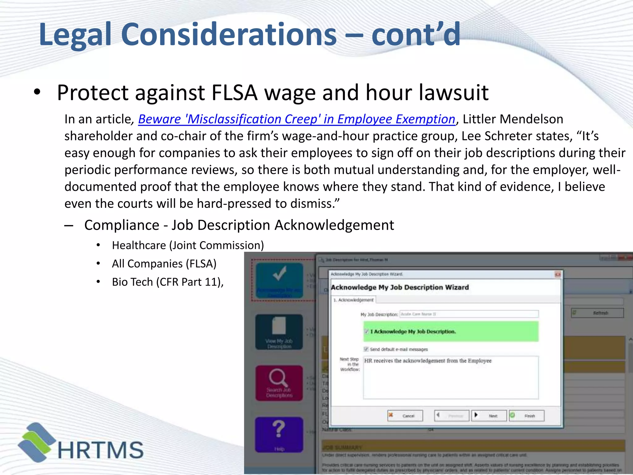 Legal Considerations – cont’d
• Protect against FLSA wage and hour lawsuit
In an article, Beware 'Misclassification Creep' in Employee Exemption, Littler Mendelson
shareholder and co-chair of the firm’s wage-and-hour practice group, Lee Schreter states, “It’s
easy enough for companies to ask their employees to sign off on their job descriptions during their
periodic performance reviews, so there is both mutual understanding and, for the employer, welldocumented proof that the employee knows where they stand. That kind of evidence, I believe
even the courts will be hard-pressed to dismiss.”

– Compliance - Job Description Acknowledgement
• Healthcare (Joint Commission)
• All Companies (FLSA)
• Bio Tech (CFR Part 11),

 
