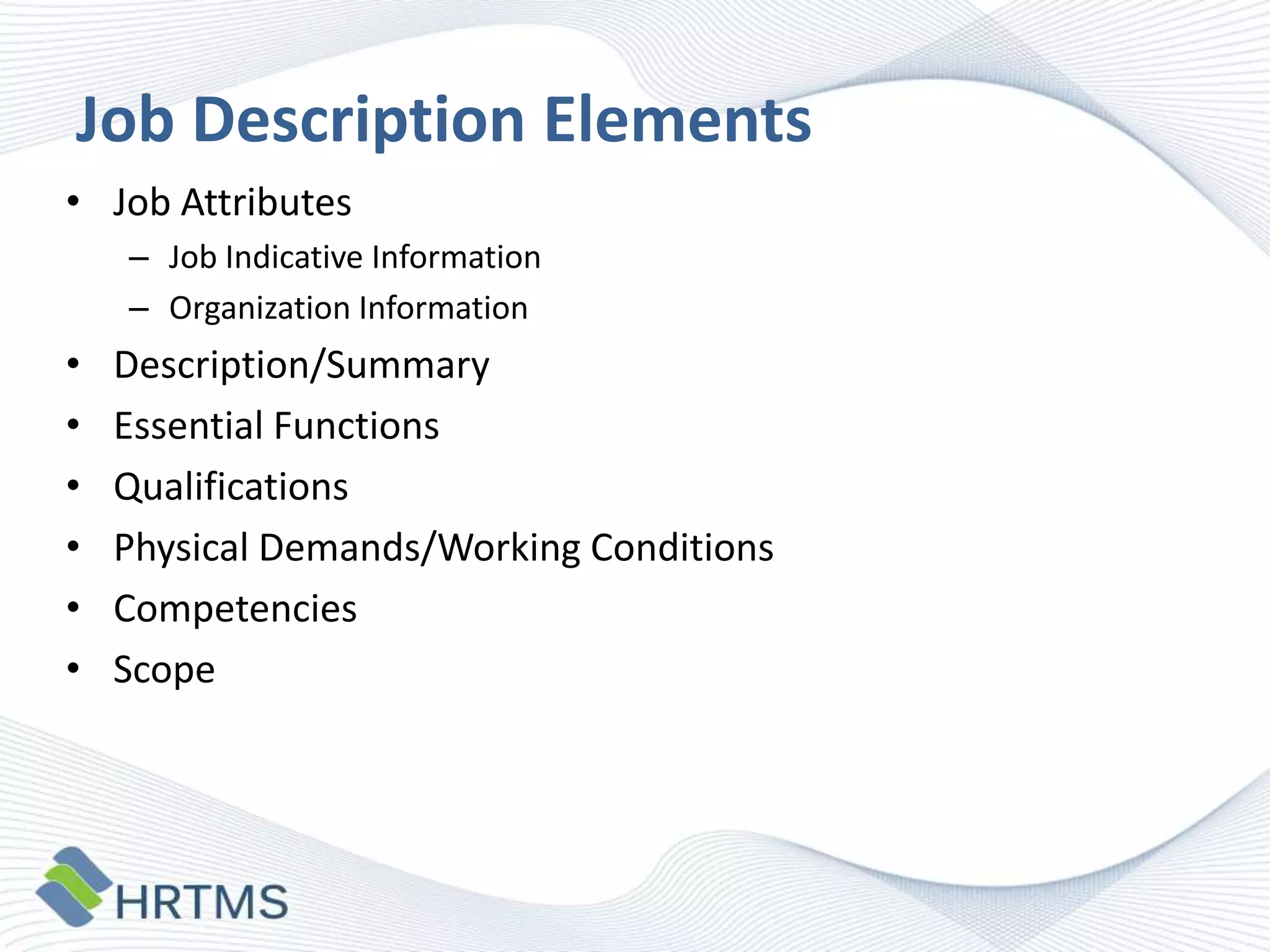 Job Description Elements
• Job Attributes
– Job Indicative Information
– Organization Information

•
•
•
•
•
•

Description/Summary
Essential Functions
Qualifications
Physical Demands/Working Conditions
Competencies
Scope

 