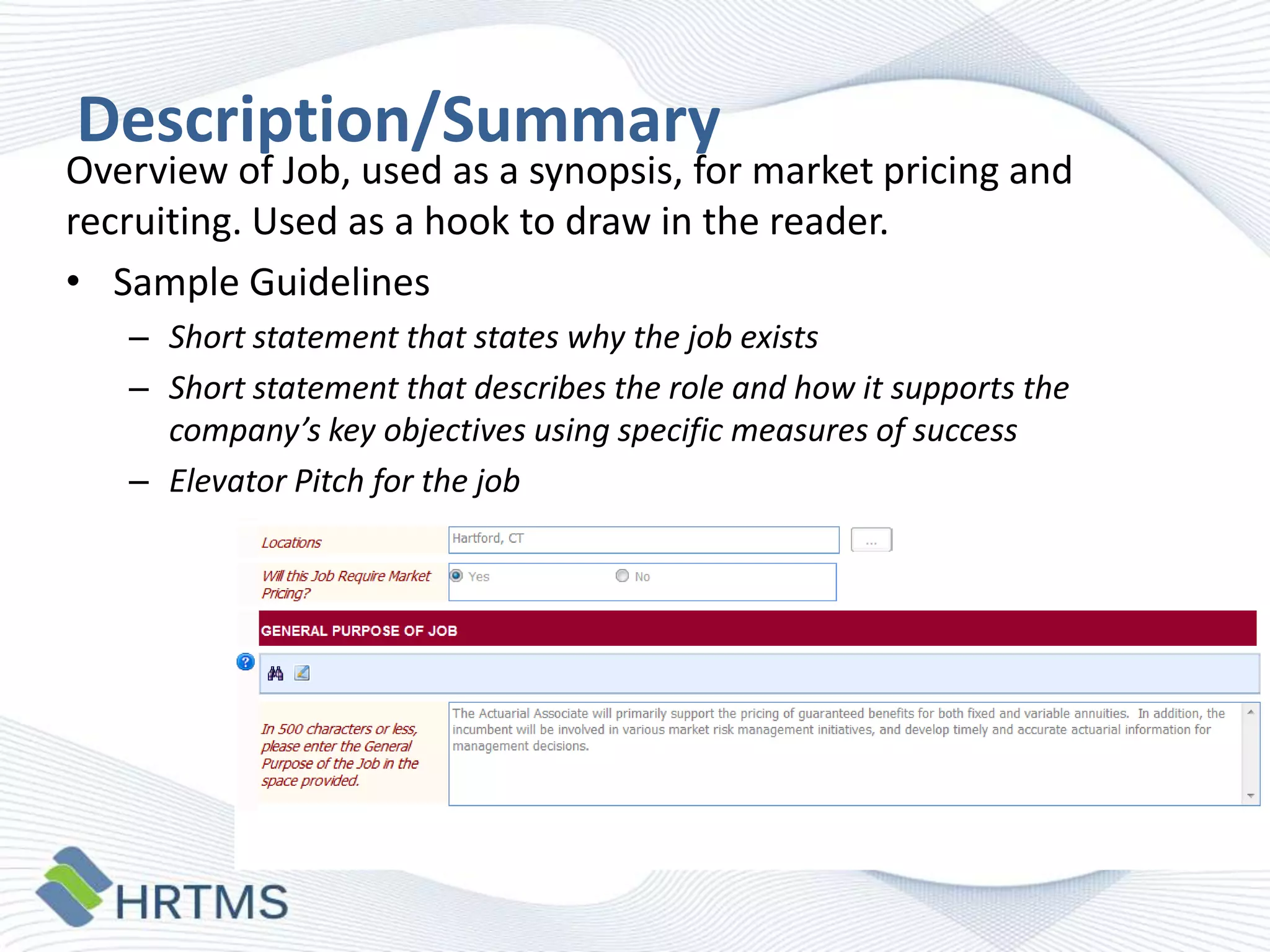 Description/Summary

Overview of Job, used as a synopsis, for market pricing and
recruiting. Used as a hook to draw in the reader.
• Sample Guidelines
– Short statement that states why the job exists
– Short statement that describes the role and how it supports the
company’s key objectives using specific measures of success
– Elevator Pitch for the job

 