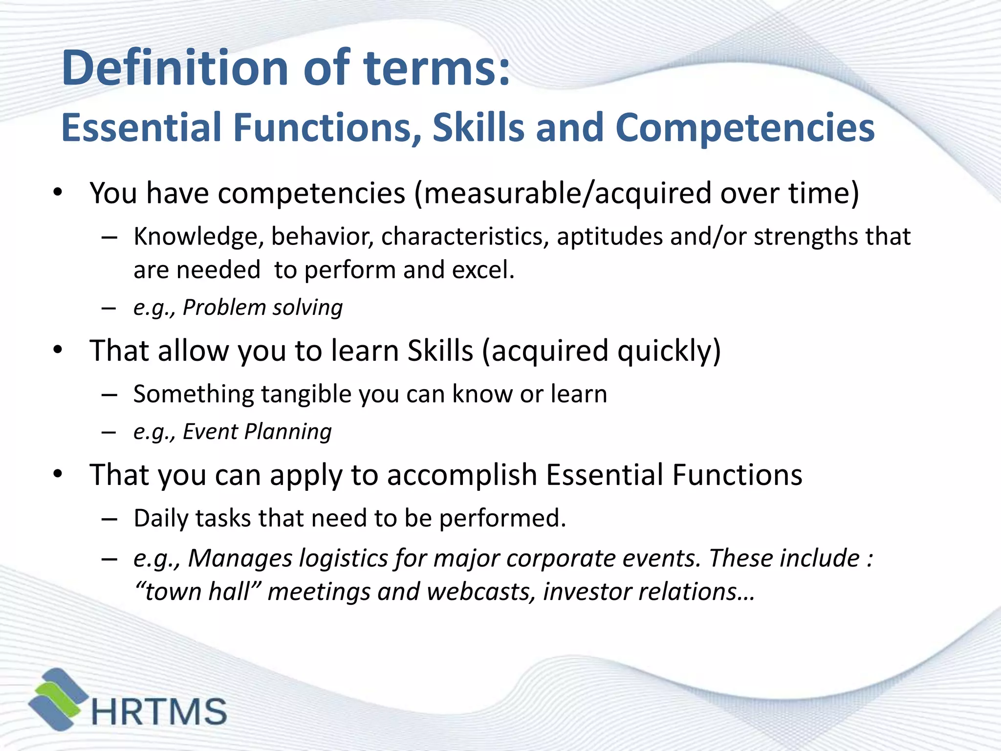 Definition of terms:
Essential Functions, Skills and Competencies
• You have competencies (measurable/acquired over time)
– Knowledge, behavior, characteristics, aptitudes and/or strengths that
are needed to perform and excel.
– e.g., Problem solving

• That allow you to learn Skills (acquired quickly)
– Something tangible you can know or learn
– e.g., Event Planning

• That you can apply to accomplish Essential Functions
– Daily tasks that need to be performed.
– e.g., Manages logistics for major corporate events. These include :
“town hall” meetings and webcasts, investor relations…

 