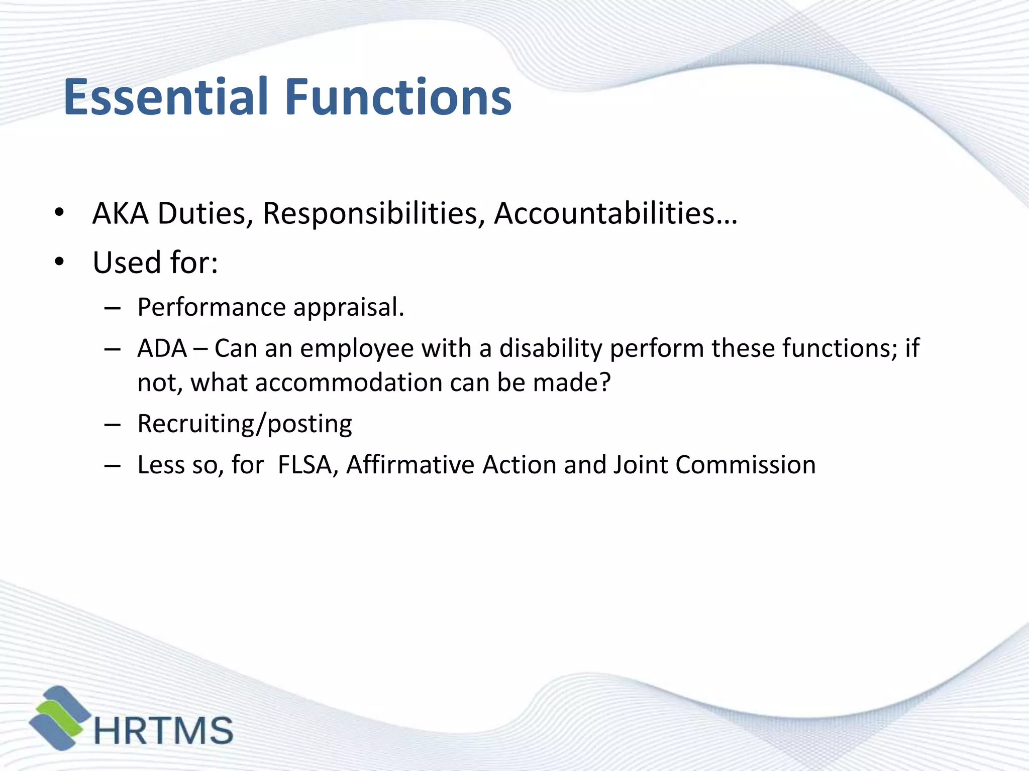 Essential Functions
• AKA Duties, Responsibilities, Accountabilities…
• Used for:
– Performance appraisal.
– ADA – Can an employee with a disability perform these functions; if
not, what accommodation can be made?
– Recruiting/posting
– Less so, for FLSA, Affirmative Action and Joint Commission

 