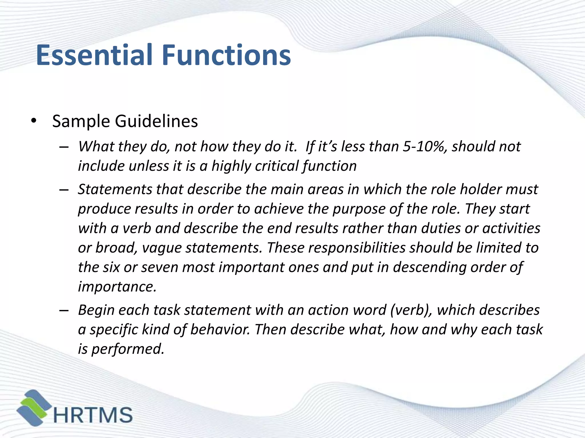 Essential Functions
• Sample Guidelines
– What they do, not how they do it. If it’s less than 5-10%, should not
include unless it is a highly critical function
– Statements that describe the main areas in which the role holder must
produce results in order to achieve the purpose of the role. They start
with a verb and describe the end results rather than duties or activities
or broad, vague statements. These responsibilities should be limited to
the six or seven most important ones and put in descending order of
importance.
– Begin each task statement with an action word (verb), which describes
a specific kind of behavior. Then describe what, how and why each task
is performed.

 
