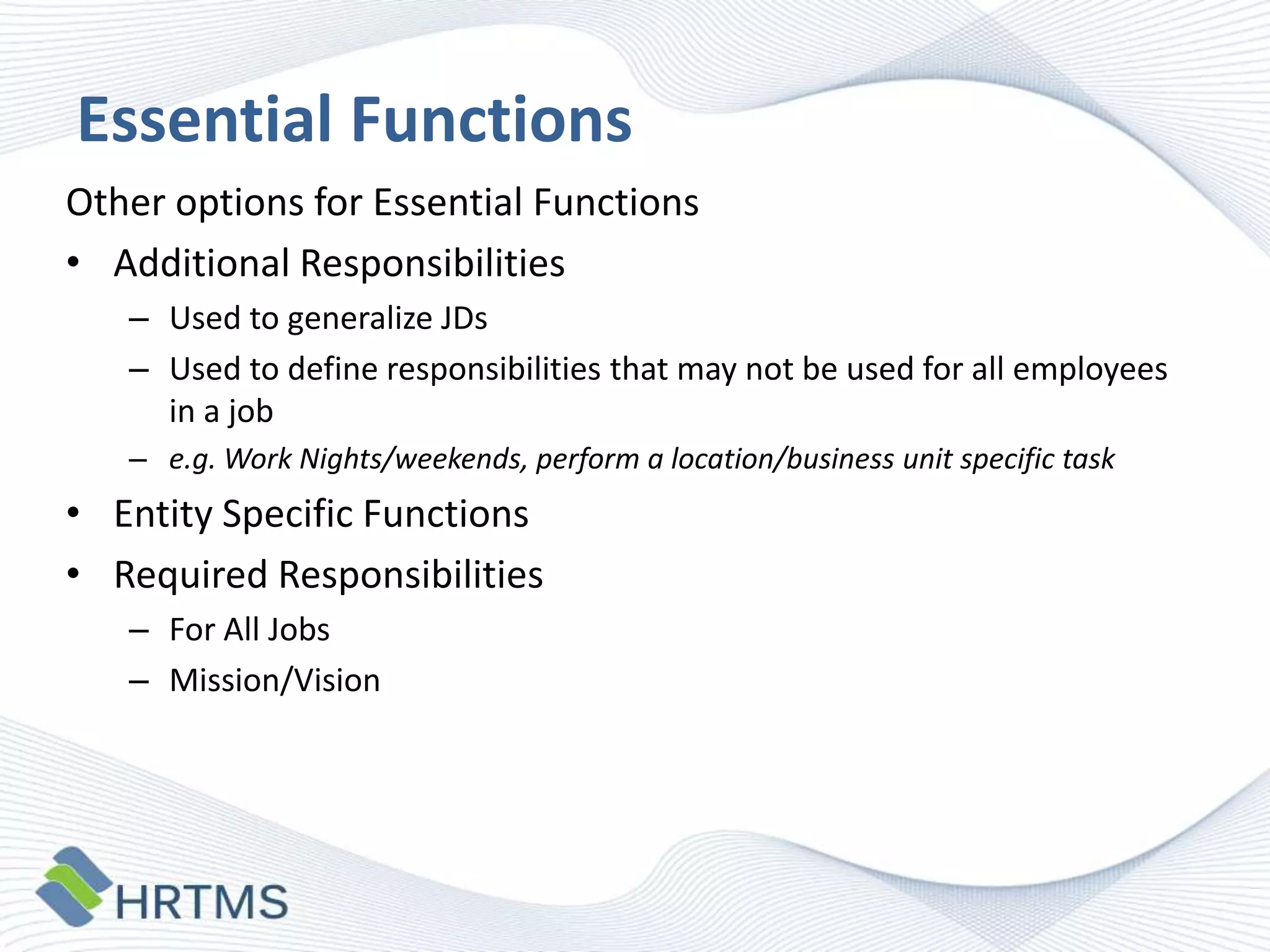 Essential Functions
Other options for Essential Functions
• Additional Responsibilities
– Used to generalize JDs
– Used to define responsibilities that may not be used for all employees
in a job
– e.g. Work Nights/weekends, perform a location/business unit specific task

• Entity Specific Functions
• Required Responsibilities
– For All Jobs
– Mission/Vision

 
