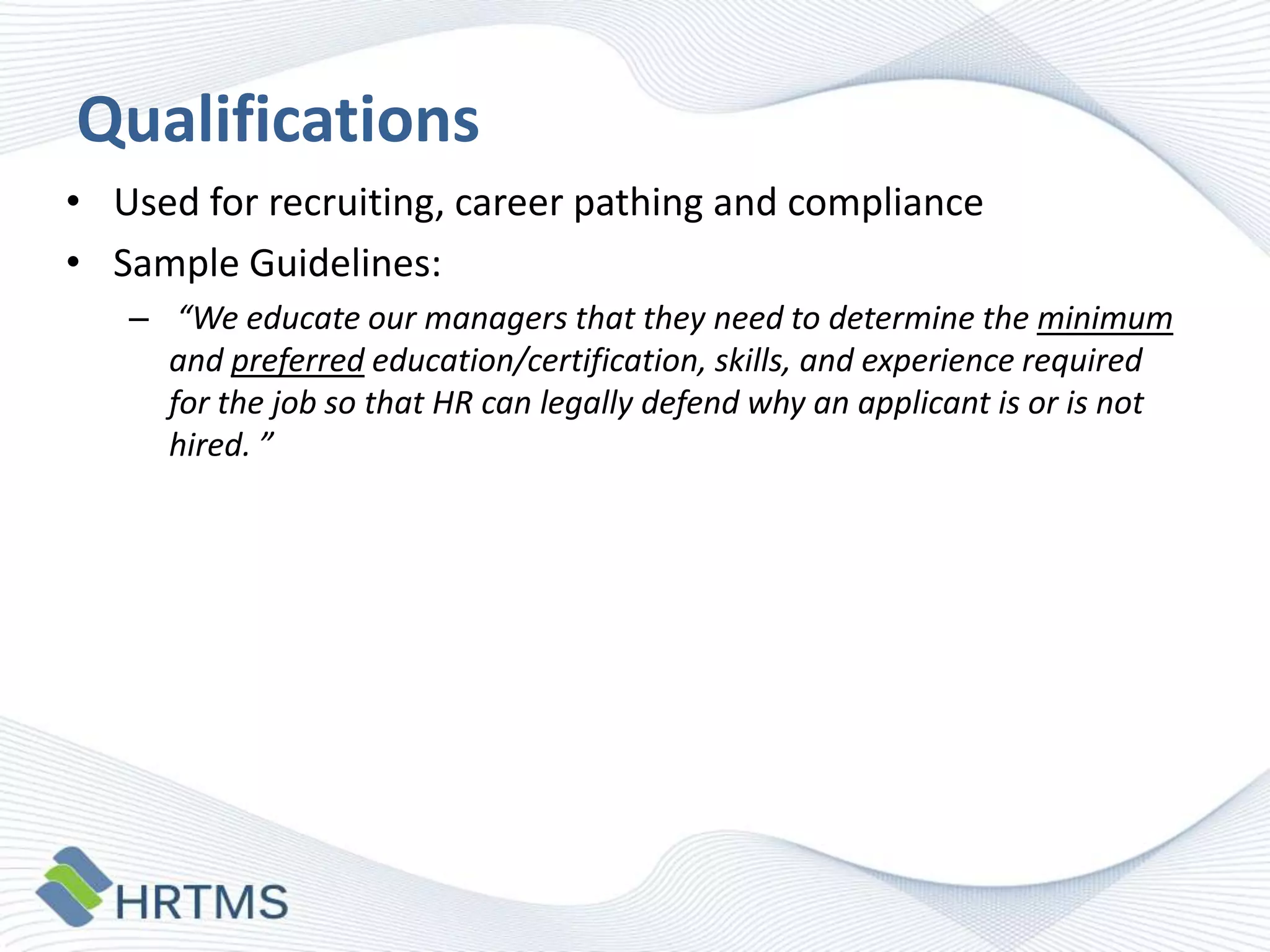 Qualifications
• Used for recruiting, career pathing and compliance
• Sample Guidelines:
– “We educate our managers that they need to determine the minimum
and preferred education/certification, skills, and experience required
for the job so that HR can legally defend why an applicant is or is not
hired. ”

 