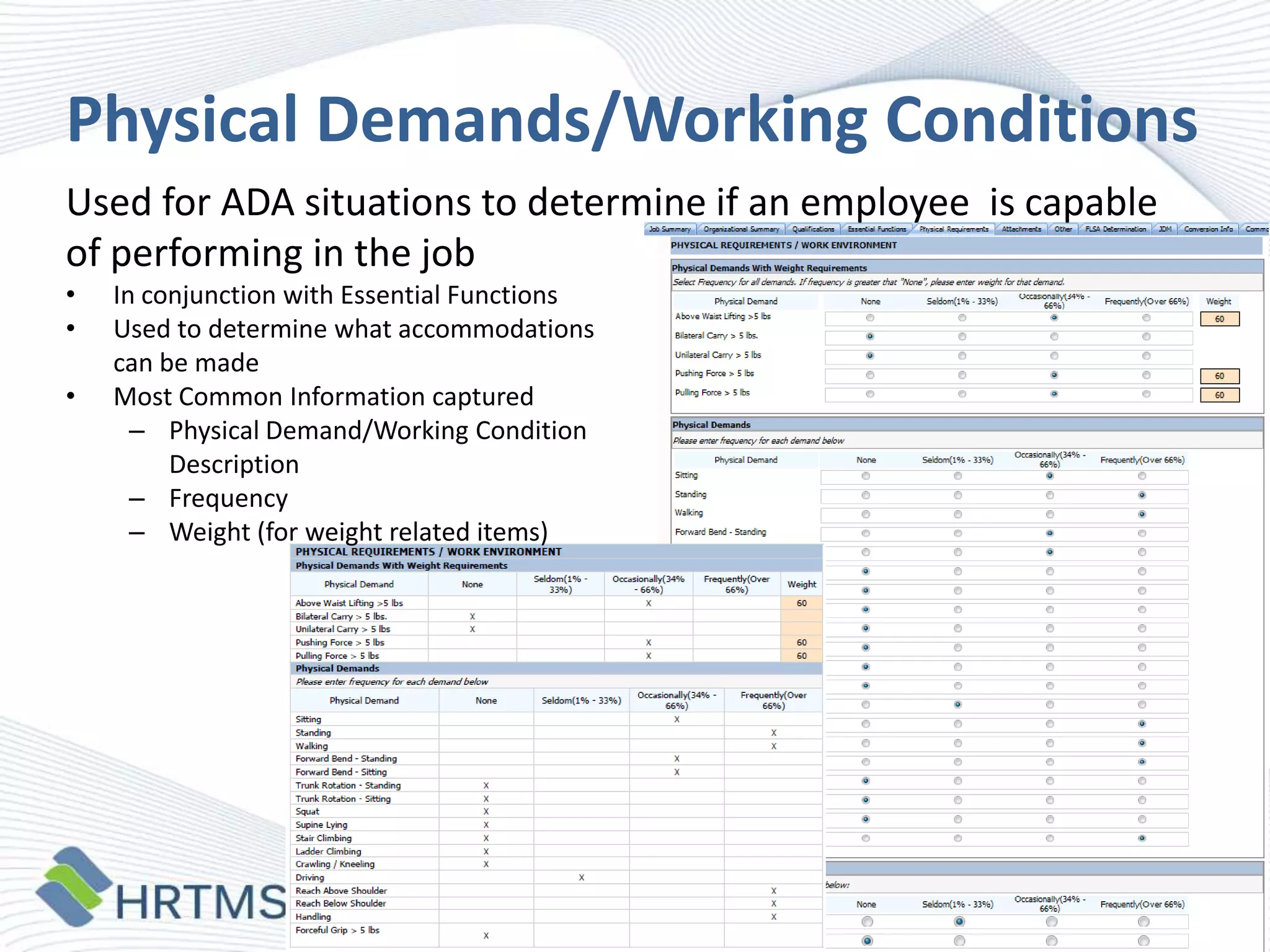Physical Demands/Working Conditions
Used for ADA situations to determine if an employee is capable
of performing in the job
•
•
•

In conjunction with Essential Functions
Used to determine what accommodations
can be made
Most Common Information captured
– Physical Demand/Working Condition
Description
– Frequency
– Weight (for weight related items)

 