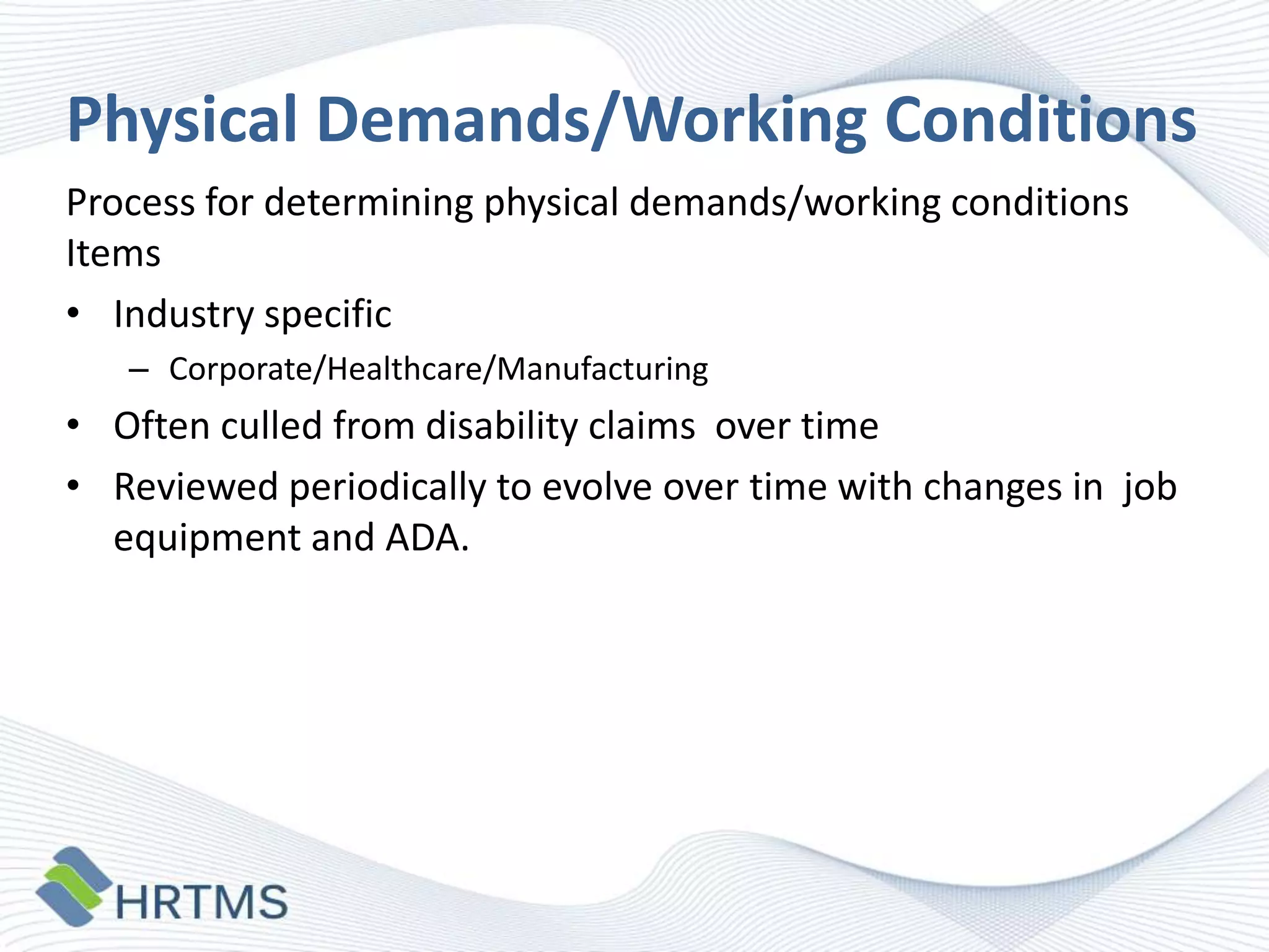 Physical Demands/Working Conditions
Process for determining physical demands/working conditions
Items
• Industry specific
– Corporate/Healthcare/Manufacturing

• Often culled from disability claims over time
• Reviewed periodically to evolve over time with changes in job
equipment and ADA.

 
