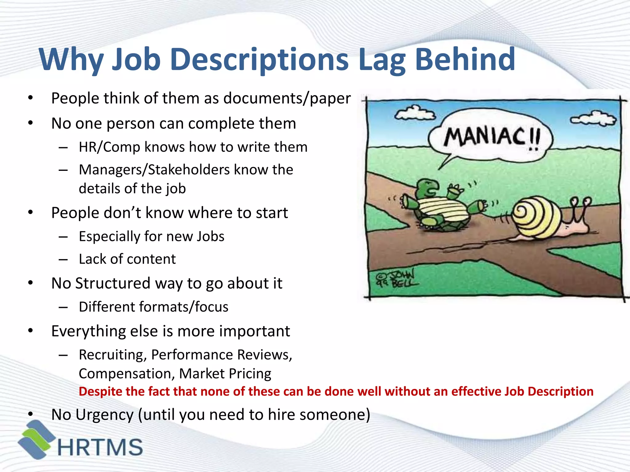 Why Job Descriptions Lag Behind
• People think of them as documents/paper
• No one person can complete them
– HR/Comp knows how to write them
– Managers/Stakeholders know the
details of the job

• People don’t know where to start
– Especially for new Jobs
– Lack of content

• No Structured way to go about it
– Different formats/focus

• Everything else is more important
– Recruiting, Performance Reviews,
Compensation, Market Pricing
Despite the fact that none of these can be done well without an effective Job Description

• No Urgency (until you need to hire someone)

 