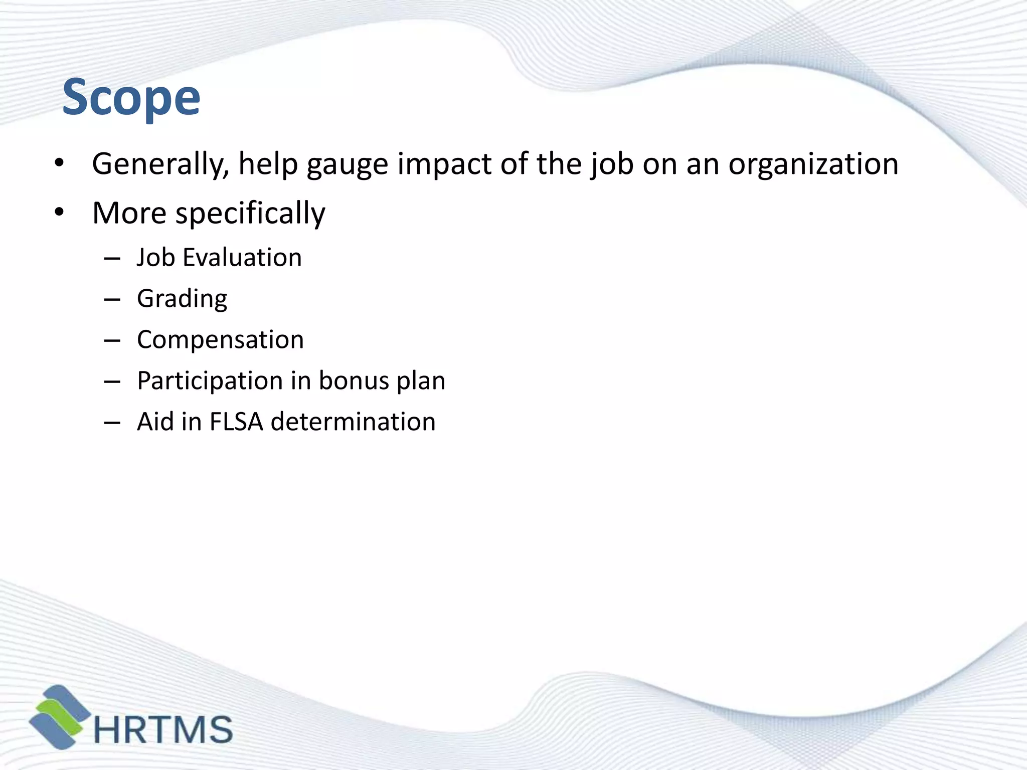 Scope
• Generally, help gauge impact of the job on an organization
• More specifically
–
–
–
–
–

Job Evaluation
Grading
Compensation
Participation in bonus plan
Aid in FLSA determination

 