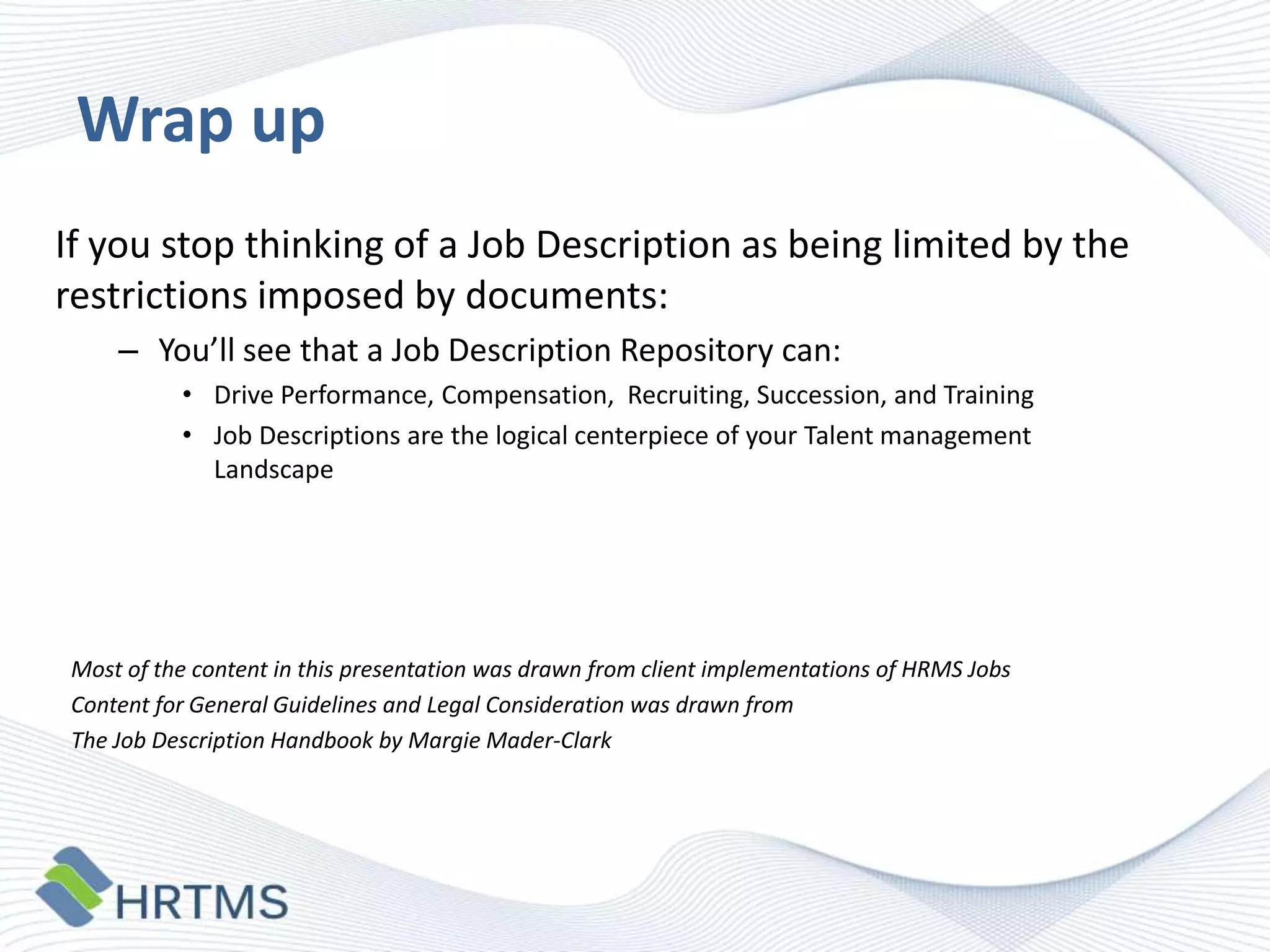 Wrap up
If you stop thinking of a Job Description as being limited by the
restrictions imposed by documents:
– You’ll see that a Job Description Repository can:
• Drive Performance, Compensation, Recruiting, Succession, and Training
• Job Descriptions are the logical centerpiece of your Talent management
Landscape

Most of the content in this presentation was drawn from client implementations of HRMS Jobs
Content for General Guidelines and Legal Consideration was drawn from
The Job Description Handbook by Margie Mader-Clark

 
