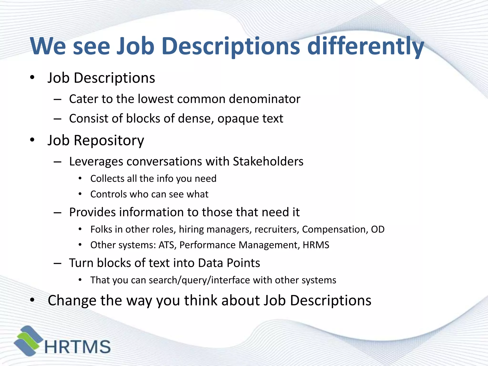 We see Job Descriptions differently
• Job Descriptions
– Cater to the lowest common denominator
– Consist of blocks of dense, opaque text

• Job Repository
– Leverages conversations with Stakeholders
• Collects all the info you need
• Controls who can see what

– Provides information to those that need it
• Folks in other roles, hiring managers, recruiters, Compensation, OD
• Other systems: ATS, Performance Management, HRMS

– Turn blocks of text into Data Points
• That you can search/query/interface with other systems

• Change the way you think about Job Descriptions

 