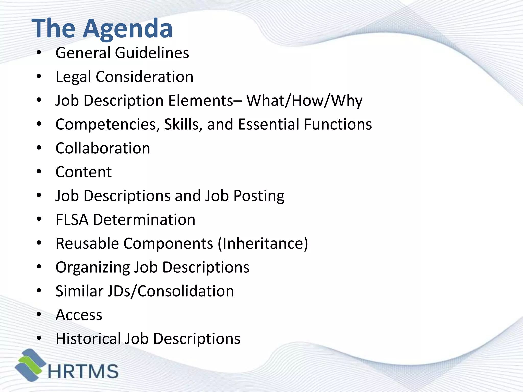 The Agenda
•
•
•
•
•
•
•
•
•
•
•
•
•

General Guidelines
Legal Consideration
Job Description Elements– What/How/Why
Competencies, Skills, and Essential Functions
Collaboration
Content
Job Descriptions and Job Posting
FLSA Determination
Reusable Components (Inheritance)
Organizing Job Descriptions
Similar JDs/Consolidation
Access
Historical Job Descriptions

 