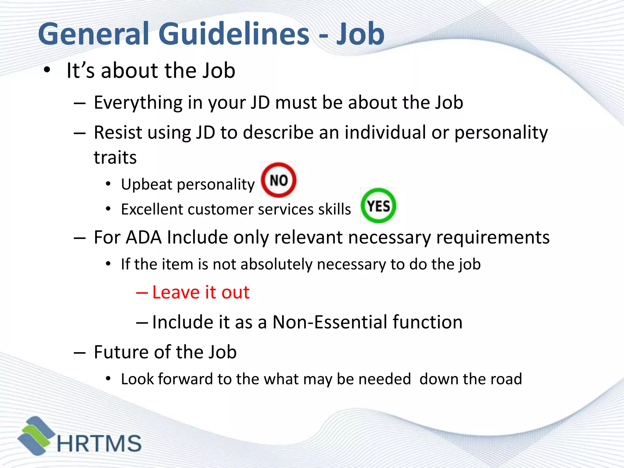 General Guidelines - Job
• It’s about the Job
– Everything in your JD must be about the Job
– Resist using JD to describe an individual or personality
traits
• Upbeat personality
• Excellent customer services skills

– For ADA Include only relevant necessary requirements
• If the item is not absolutely necessary to do the job

– Leave it out
– Include it as a Non-Essential function
– Future of the Job
• Look forward to the what may be needed down the road

 