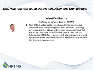 Best/Next Practices in Job Description Design and Management
About Don Berman
Professional Services Leader - HRTMS
 Since 1989, Don Berman has spearheaded the introduction and
adoption HR and talent management applications and technology
driven best practices at large and mid-sized companies throughout
the U.S. As co-founder and Professional Services Lead, Don has
helped guide HRTMS Talent Management solutions toward a new Job
Description-centric model that resulted in HRTMS Jobs--the leader in
Job Description Management.

 