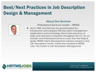 © HRTMS Inc.
All Rights Reserved
hrtms.com
919.351.JOBS
© HRTMS Inc.
All Rights Reserved
hrtms.com
919.351.JOBS
Best/Next Practices in Job Description
Design & Management
About Don Berman
Professional Services Leader - HRTMS
 Since 1989, Don Berman has spearheaded the
introduction and adoption HR and talent management
applications and technology driven best practices at
large and mid-sized companies throughout the U.S. As co-
founder and Professional Services Lead, Don has helped
guide HRTMS Talent Management solutions toward a new
Job Description-centric model that resulted in HRTMS
Jobs--the leader in Job Description Management.
 