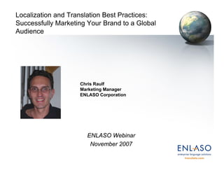 Localization and Translation Best Practices:
Successfully Marketing Your Brand to a Global
Audience




                    Chris Raulf
                    Marketing Manager
                    ENLASO Corporation




                      ENLASO Webinar
                       November 2007
 