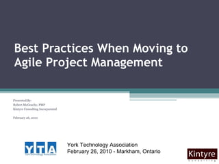 Best Practices When Moving to Agile Project Management Presented By:  Robert McGeachy, PMP Kintyre Consulting Incorporated February 26, 2010 York Technology Association  February 26, 2010 - Markham, Ontario 