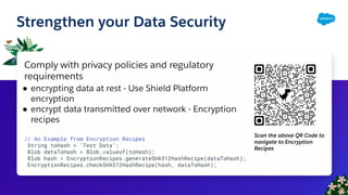 Strengthen your Data Security
Comply with privacy policies and regulatory
requirements
● encrypting data at rest - Use Shield Platform
encryption
● encrypt data transmitted over network - Encryption
recipes
// An Example from Encryption Recipes
String toHash = ‘Test Data’;
Blob dataToHash = Blob.valueof(toHash);
Blob hash = EncryptionRecipes.generateSHA512HashRecipe(dataToHash);
EncryptionRecipes.checkSHA512HashRecipe(hash, dataToHash);
Scan the above QR Code to
navigate to Encryption
Recipes
 