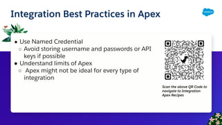 Integration Best Practices in Apex
● Use Named Credential
○ Avoid storing username and passwords or API
keys if possible
● Understand limits of Apex
○ Apex might not be ideal for every type of
integration
Scan the above QR Code to
navigate to Integration
Apex Recipes
 