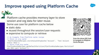 Improve speed using Platform Cache
Platform cache provides memory layer to store
session and org data for later reuse.
Some use case for platform cache below
● static data
● reused throughout the session/user requests
● expensive to compute or retrieve
// An Example from Platform cache recipe
// Store in org cache
PlatformCacheRecipes.storeValueInOrgCache(‘Account’, ‘Test Account
static data’);
// Store from org cache
PlatformCacheRecipes.getDefaultPartition(PlatformCacheRecipes.PartitionT
ype.ORG).get(‘Account’);
Scan the above QR Code
to navigate to Platform
Cache Recipes
 