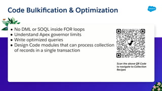 Code Bulkiﬁcation & Optimization
● No DML or SOQL inside FOR loops
● Understand Apex governor limits
● Write optimized queries
● Design Code modules that can process collections
of records in a single transaction
Scan the above QR Code
to navigate to Collection
Recipes
 
