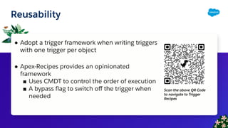 Reusability
● Adopt a trigger framework when writing triggers
with one trigger per object
● Apex-Recipes provides an opinionated
framework
■ Uses CMDT to control the order of execution
■ A bypass ﬂag to switch oﬀ the trigger when
needed
Scan the above QR Code
to navigate to Trigger
Recipes
 