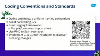 Coding Conventions and Standards
● Deﬁne and follow a uniform naming conventions
● Avoid hardcoding IDs
● Error Logging Frameworks
○ Fire platform events upon errors
● Use PMD to Scan your apex
● Implement CI & CD for the project to discover
breaking changes
Scan the above QR Code to
navigate to Success Cloud Coding
Conventions Trailhead Module
 