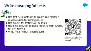 Write meaningful tests
● Use test data factories to create and manage
reusable data for testing needs
● Use Mocks for testing API callouts
● Use Stub provider to build mocking frameworks
for unit testing
● Write meaningful negative tests
Scan the above QR Code
to navigate to Testing
Recipes
 
