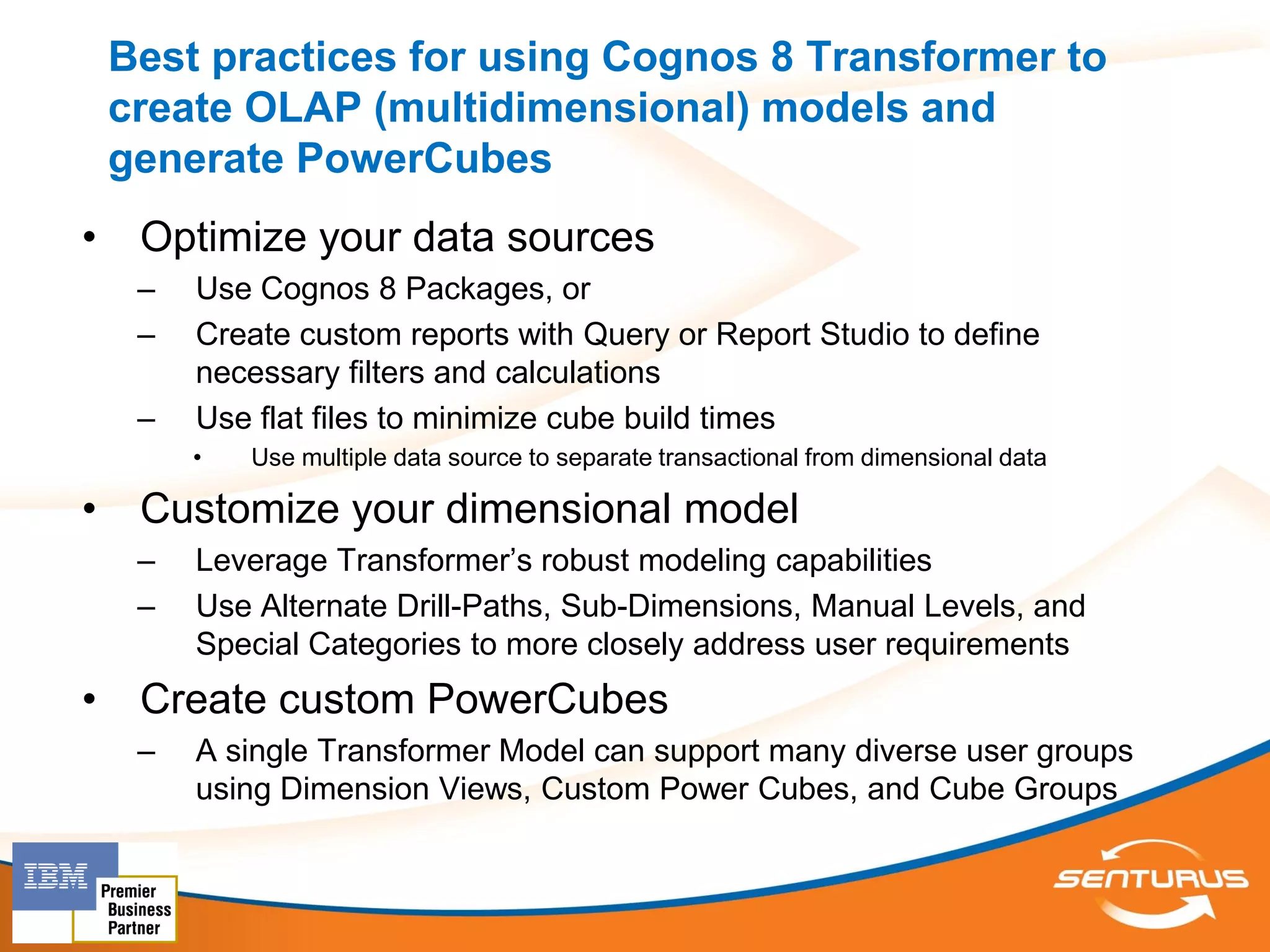 Best practices for using Cognos 8 Transformer to
    create OLAP (multidimensional) models and
    generate PowerCubes
•    Optimize your data sources
     –   Use Cognos 8 Packages, or
     –   Create custom reports with Query or Report Studio to define
         necessary filters and calculations
     –   Use flat files to minimize cube build times
         •   Use multiple data source to separate transactional from dimensional data

•    Customize your dimensional model
     –   Leverage Transformer’s robust modeling capabilities
     –   Use Alternate Drill-Paths, Sub-Dimensions, Manual Levels, and
         Special Categories to more closely address user requirements
•    Create custom PowerCubes
     –   A single Transformer Model can support many diverse user groups
         using Dimension Views, Custom Power Cubes, and Cube Groups
 