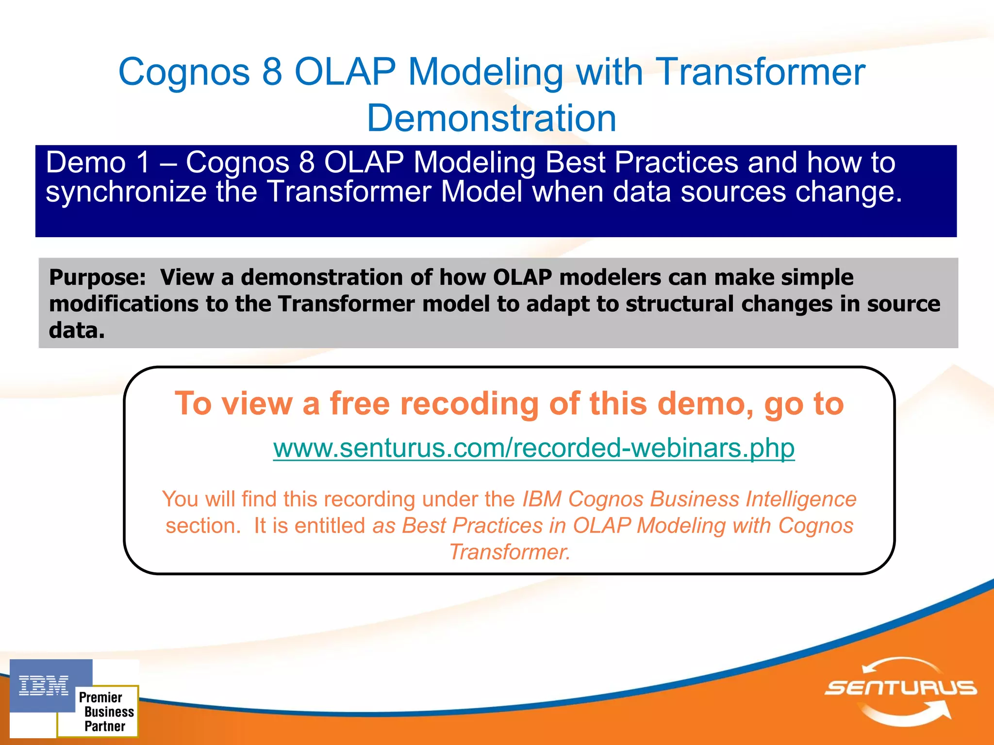 Cognos 8 OLAP Modeling with Transformer
                  Demonstration
Demo 1 – Cognos 8 OLAP Modeling Best Practices and how to
synchronize the Transformer Model when data sources change.

Purpose: View a demonstration of how OLAP modelers can make simple
modifications to the Transformer model to adapt to structural changes in source
data.


           To view a free recoding of this demo, go to
                     www.senturus.com/recorded-webinars.php
          You will find this recording under the IBM Cognos Business Intelligence
          section. It is entitled as Best Practices in OLAP Modeling with Cognos
                                         Transformer.
 