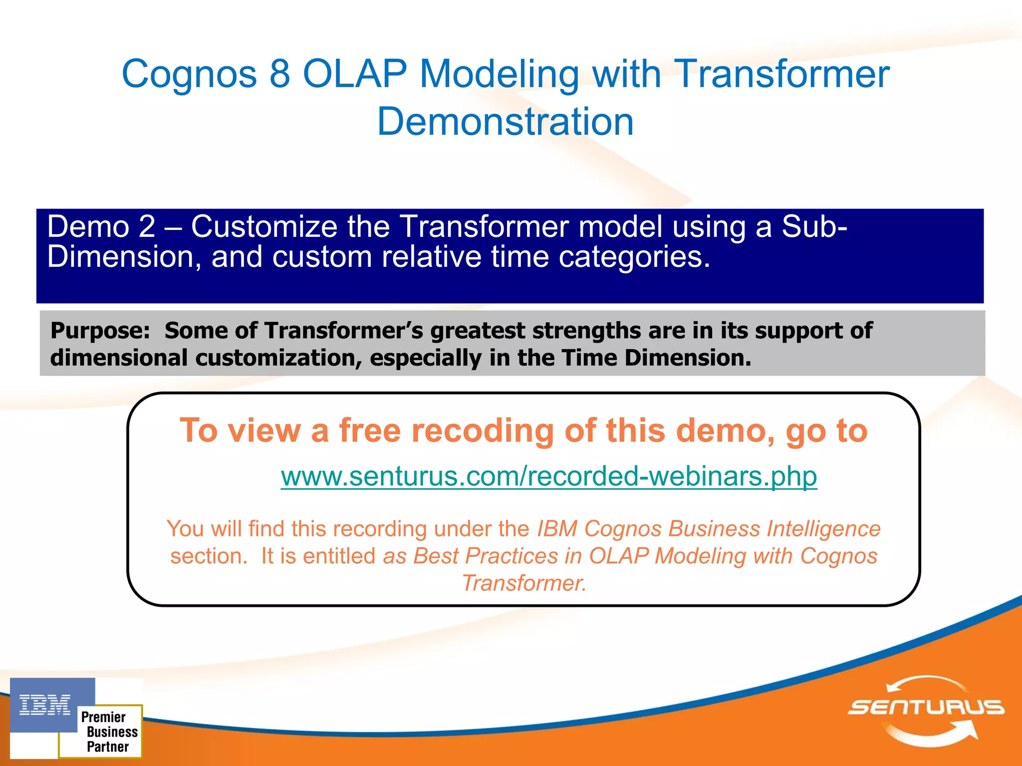 Cognos 8 OLAP Modeling with Transformer
                  Demonstration

Demo 2 – Customize the Transformer model using a Sub-
Dimension, and custom relative time categories.

Purpose: Some of Transformer’s greatest strengths are in its support of
dimensional customization, especially in the Time Dimension.


           To view a free recoding of this demo, go to
                     www.senturus.com/recorded-webinars.php
          You will find this recording under the IBM Cognos Business Intelligence
          section. It is entitled as Best Practices in OLAP Modeling with Cognos
                                         Transformer.
 