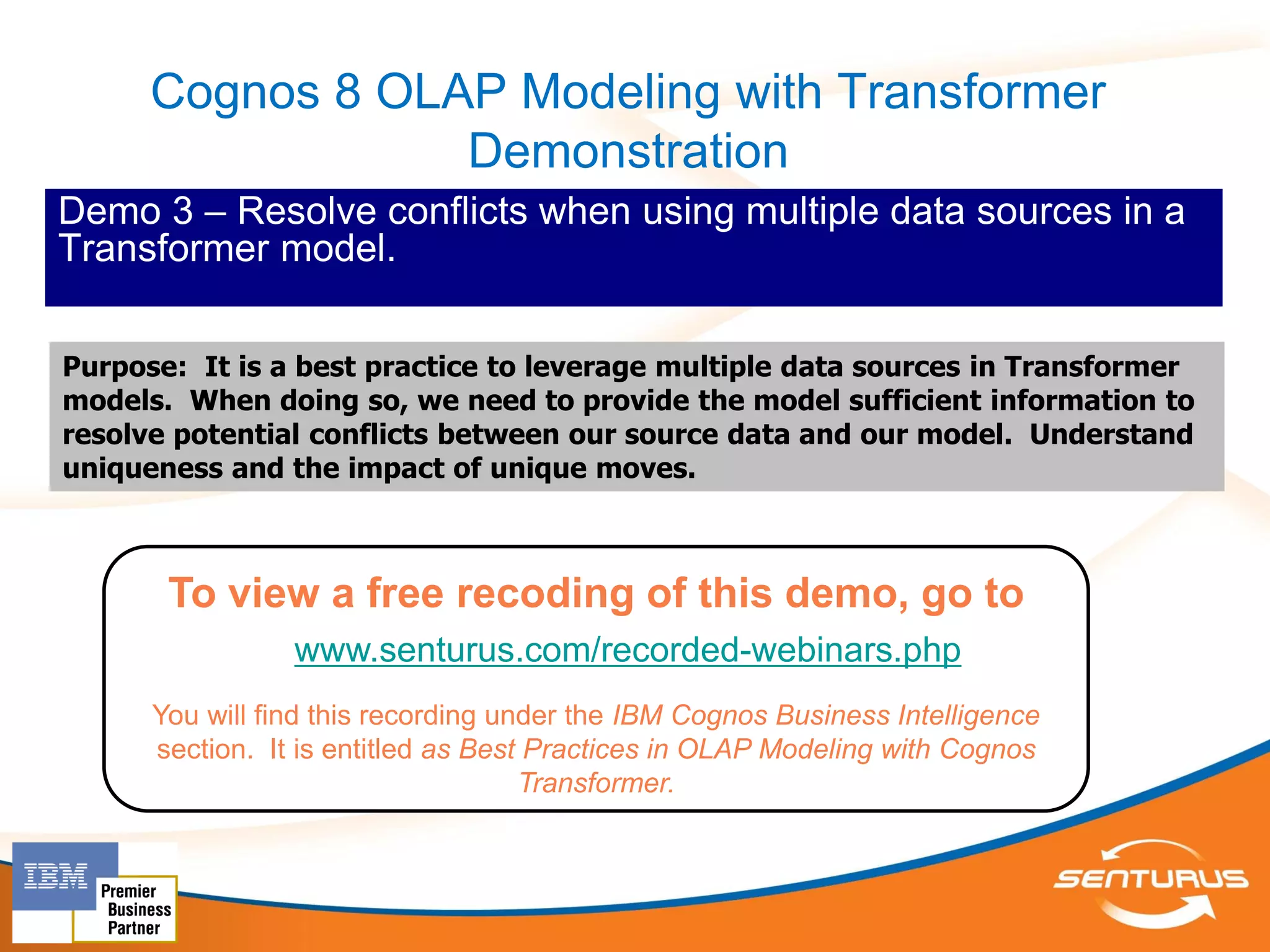 Cognos 8 OLAP Modeling with Transformer
                  Demonstration
Demo 3 – Resolve conflicts when using multiple data sources in a
Transformer model.

Purpose: It is a best practice to leverage multiple data sources in Transformer
models. When doing so, we need to provide the model sufficient information to
resolve potential conflicts between our source data and our model. Understand
uniqueness and the impact of unique moves.



       To view a free recoding of this demo, go to
                 www.senturus.com/recorded-webinars.php
      You will find this recording under the IBM Cognos Business Intelligence
      section. It is entitled as Best Practices in OLAP Modeling with Cognos
                                     Transformer.
 